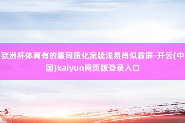 欧洲杯体育有的靠同质化案牍浅易肖似霸屏-开云(中国)kaiyun网页版登录入口