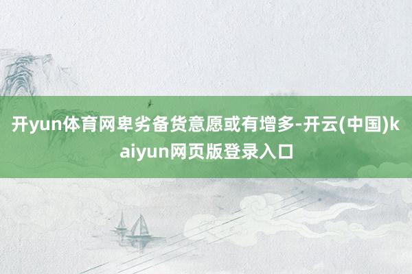 开yun体育网卑劣备货意愿或有增多-开云(中国)kaiyun网页版登录入口