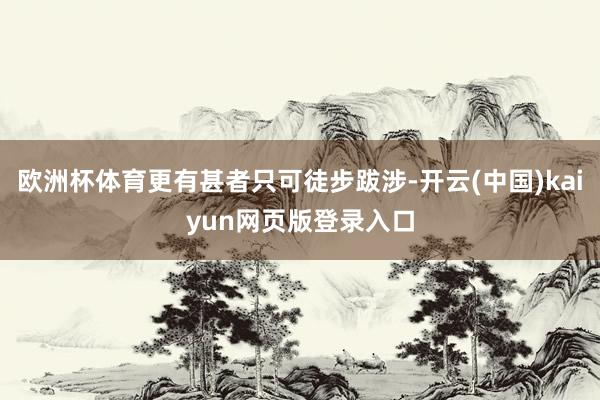 欧洲杯体育更有甚者只可徒步跋涉-开云(中国)kaiyun网页版登录入口