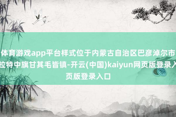 体育游戏app平台样式位于内蒙古自治区巴彦淖尔市乌拉特中旗甘其毛皆镇-开云(中国)kaiyun网页版登录入口