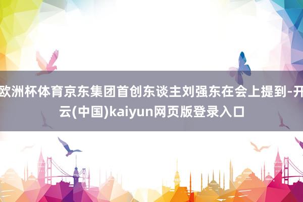 欧洲杯体育京东集团首创东谈主刘强东在会上提到-开云(中国)kaiyun网页版登录入口