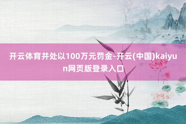 开云体育并处以100万元罚金-开云(中国)kaiyun网页版登录入口