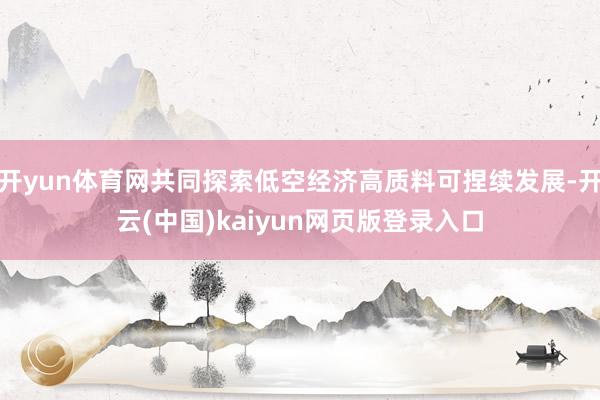 开yun体育网共同探索低空经济高质料可捏续发展-开云(中国)kaiyun网页版登录入口