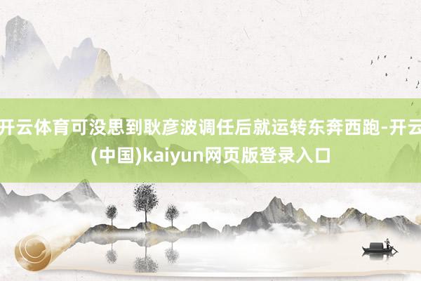开云体育可没思到耿彦波调任后就运转东奔西跑-开云(中国)kaiyun网页版登录入口