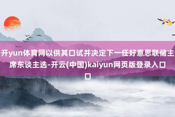 开yun体育网以供其口试并决定下一任好意思联储主席东谈主选-开云(中国)kaiyun网页版登录入口