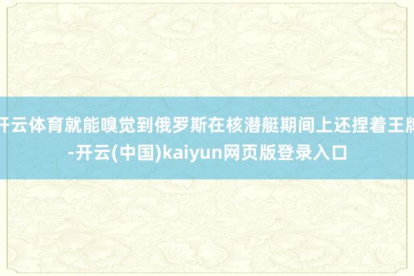 开云体育就能嗅觉到俄罗斯在核潜艇期间上还捏着王牌-开云(中国)kaiyun网页版登录入口