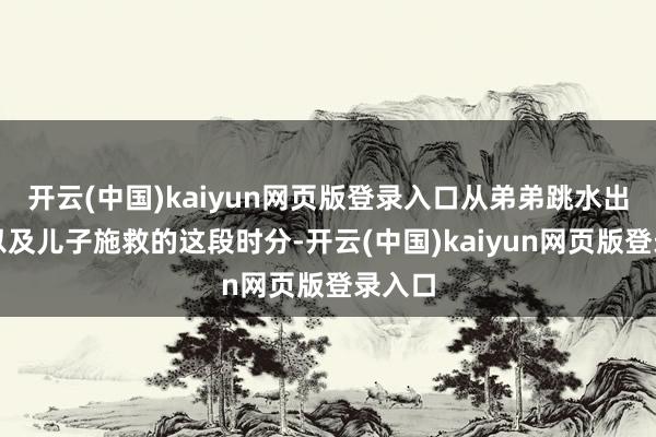 开云(中国)kaiyun网页版登录入口从弟弟跳水出过后以及儿子施救的这段时分-开云(中国)kaiyun网页版登录入口